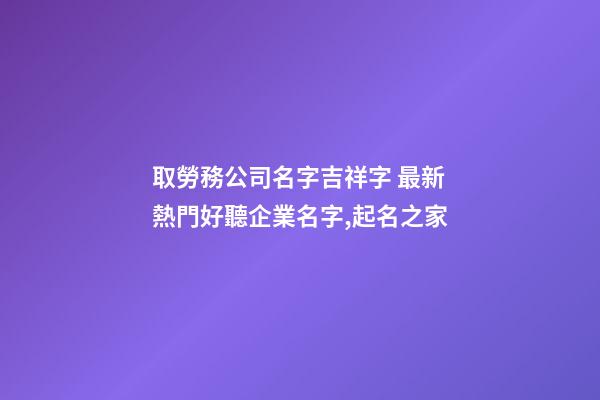 取勞務公司名字吉祥字 最新熱門好聽企業名字,起名之家